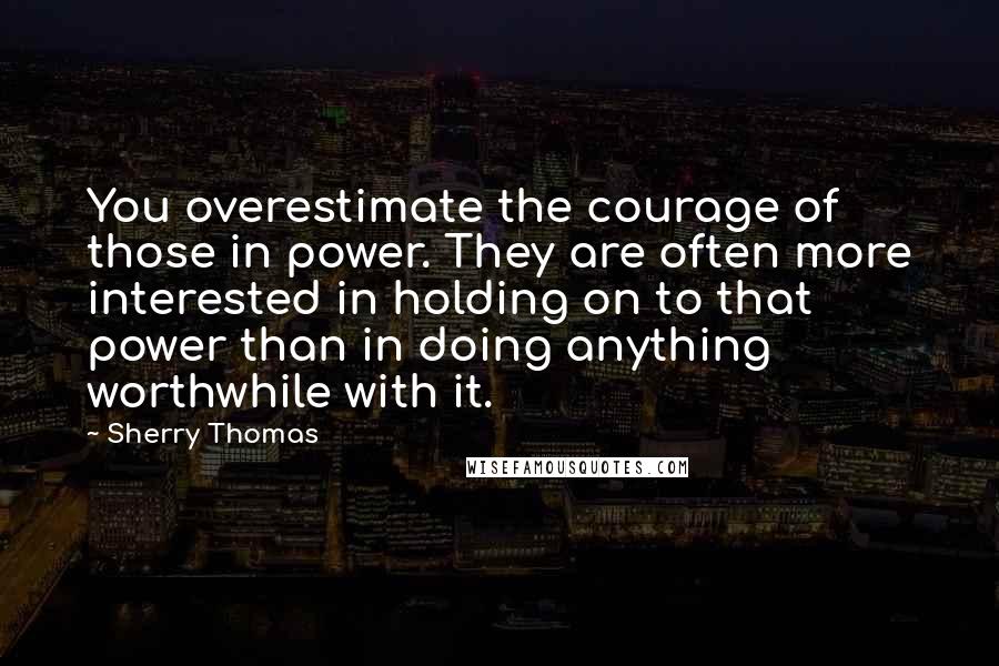 Sherry Thomas Quotes: You overestimate the courage of those in power. They are often more interested in holding on to that power than in doing anything worthwhile with it.