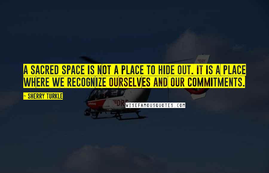 Sherry Turkle Quotes: A sacred space is not a place to hide out. It is a place where we recognize ourselves and our commitments.
