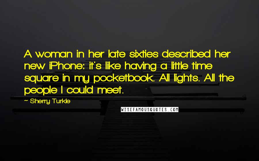 Sherry Turkle Quotes: A woman in her late sixties described her new iPhone: it's like having a little time square in my pocketbook. All lights. All the people I could meet.