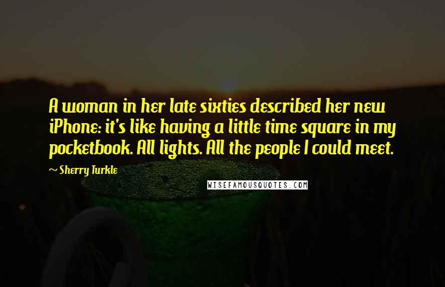 Sherry Turkle Quotes: A woman in her late sixties described her new iPhone: it's like having a little time square in my pocketbook. All lights. All the people I could meet.