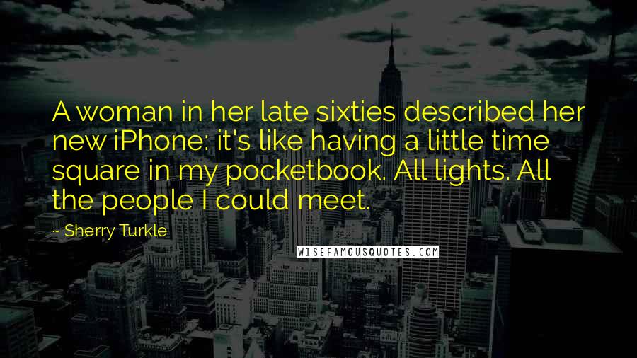 Sherry Turkle Quotes: A woman in her late sixties described her new iPhone: it's like having a little time square in my pocketbook. All lights. All the people I could meet.