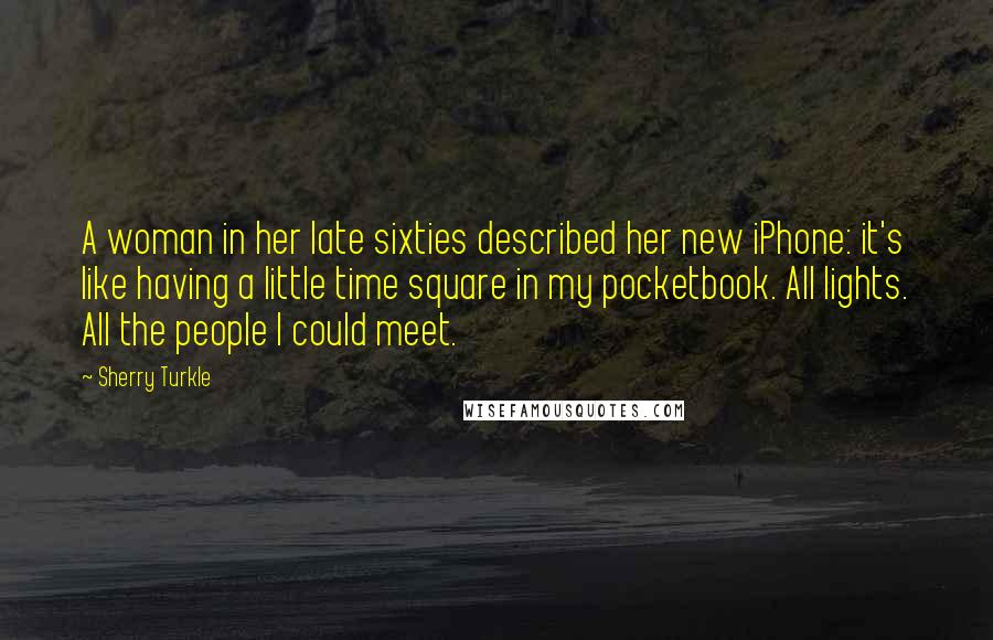 Sherry Turkle Quotes: A woman in her late sixties described her new iPhone: it's like having a little time square in my pocketbook. All lights. All the people I could meet.