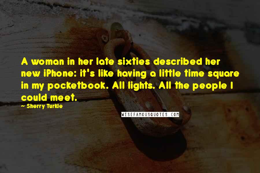 Sherry Turkle Quotes: A woman in her late sixties described her new iPhone: it's like having a little time square in my pocketbook. All lights. All the people I could meet.