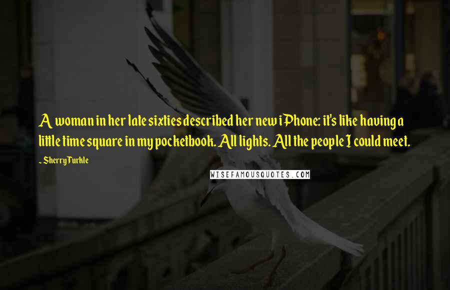 Sherry Turkle Quotes: A woman in her late sixties described her new iPhone: it's like having a little time square in my pocketbook. All lights. All the people I could meet.