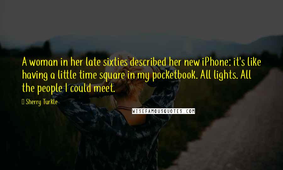 Sherry Turkle Quotes: A woman in her late sixties described her new iPhone: it's like having a little time square in my pocketbook. All lights. All the people I could meet.