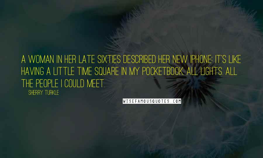 Sherry Turkle Quotes: A woman in her late sixties described her new iPhone: it's like having a little time square in my pocketbook. All lights. All the people I could meet.