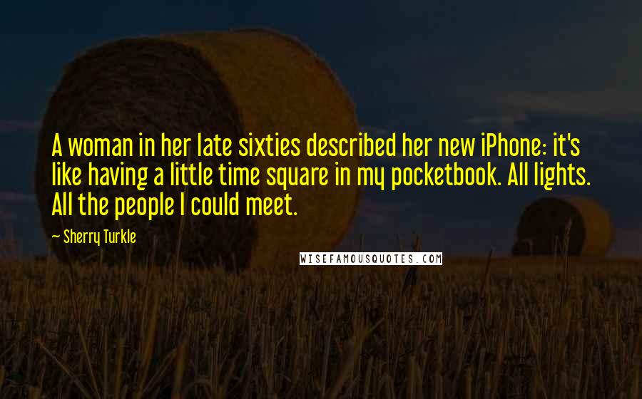 Sherry Turkle Quotes: A woman in her late sixties described her new iPhone: it's like having a little time square in my pocketbook. All lights. All the people I could meet.