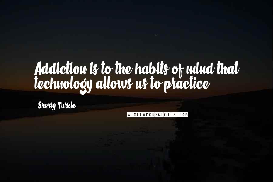 Sherry Turkle Quotes: Addiction is to the habits of mind that technology allows us to practice.