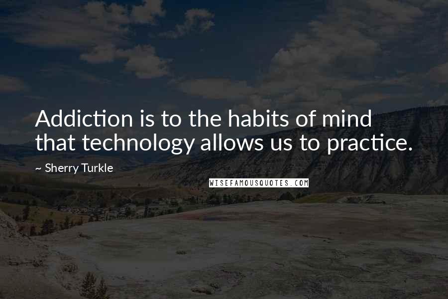 Sherry Turkle Quotes: Addiction is to the habits of mind that technology allows us to practice.