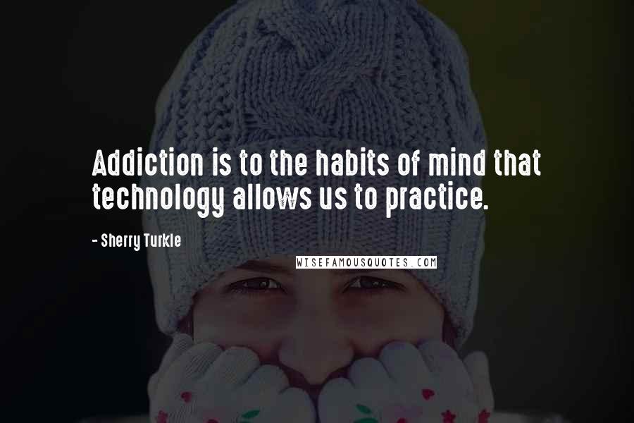 Sherry Turkle Quotes: Addiction is to the habits of mind that technology allows us to practice.