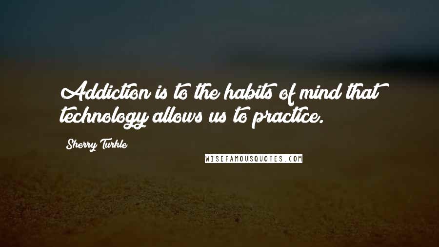 Sherry Turkle Quotes: Addiction is to the habits of mind that technology allows us to practice.