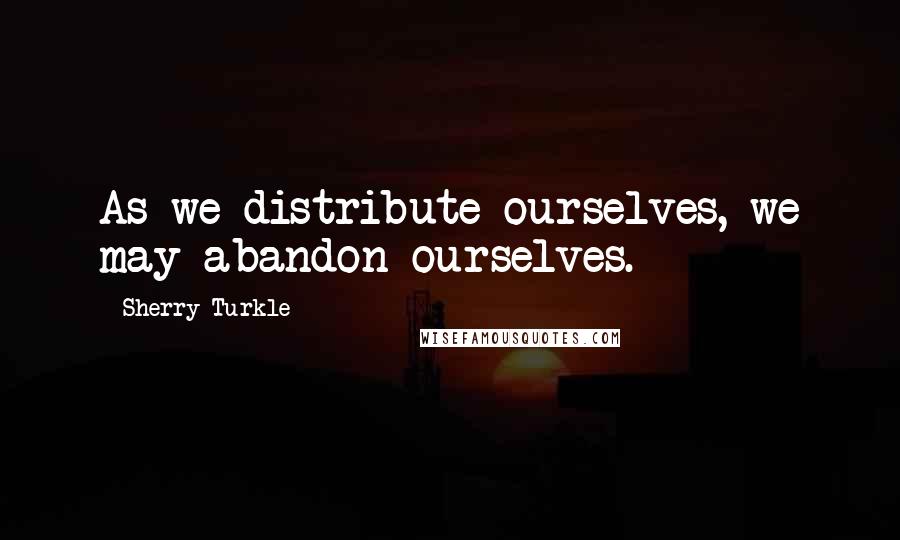 Sherry Turkle Quotes: As we distribute ourselves, we may abandon ourselves.