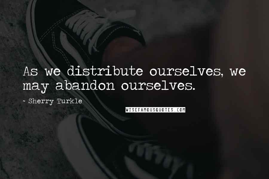 Sherry Turkle Quotes: As we distribute ourselves, we may abandon ourselves.