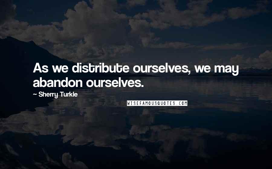 Sherry Turkle Quotes: As we distribute ourselves, we may abandon ourselves.