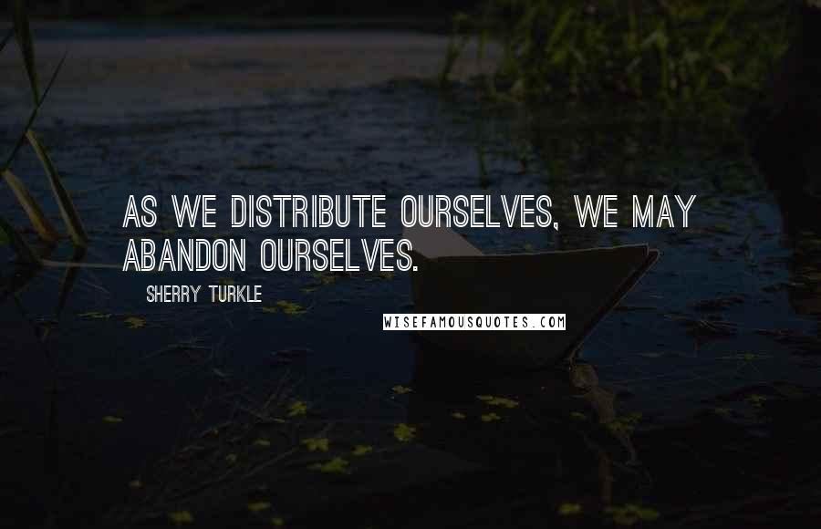 Sherry Turkle Quotes: As we distribute ourselves, we may abandon ourselves.