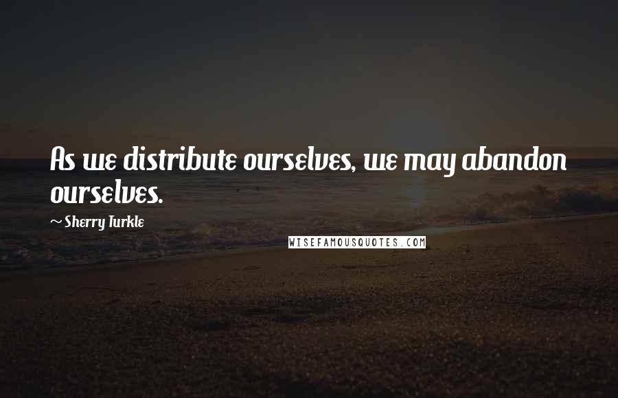 Sherry Turkle Quotes: As we distribute ourselves, we may abandon ourselves.