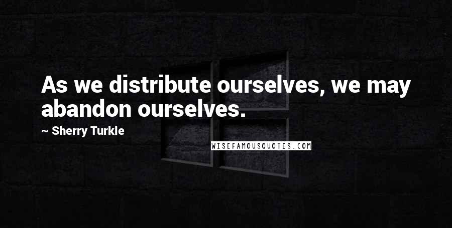 Sherry Turkle Quotes: As we distribute ourselves, we may abandon ourselves.