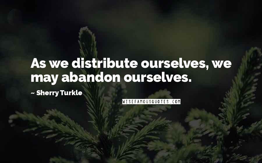 Sherry Turkle Quotes: As we distribute ourselves, we may abandon ourselves.