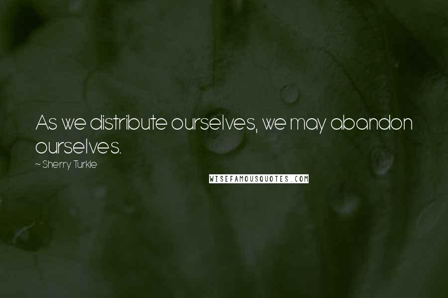 Sherry Turkle Quotes: As we distribute ourselves, we may abandon ourselves.
