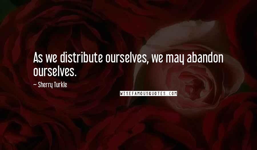 Sherry Turkle Quotes: As we distribute ourselves, we may abandon ourselves.