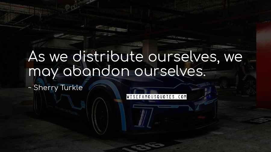 Sherry Turkle Quotes: As we distribute ourselves, we may abandon ourselves.