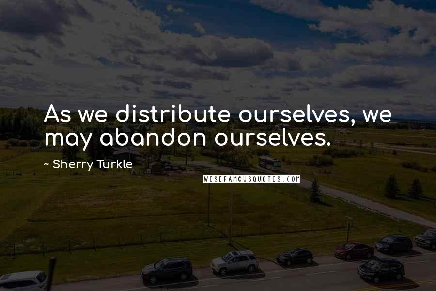 Sherry Turkle Quotes: As we distribute ourselves, we may abandon ourselves.