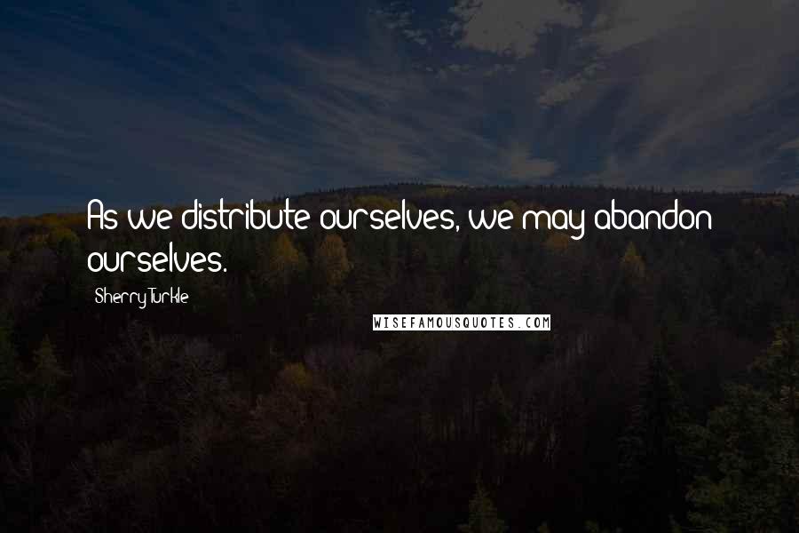 Sherry Turkle Quotes: As we distribute ourselves, we may abandon ourselves.