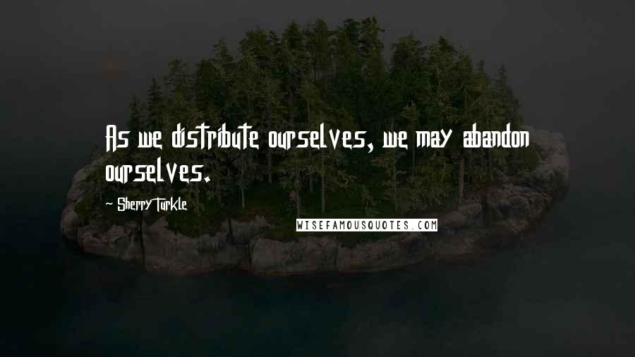 Sherry Turkle Quotes: As we distribute ourselves, we may abandon ourselves.