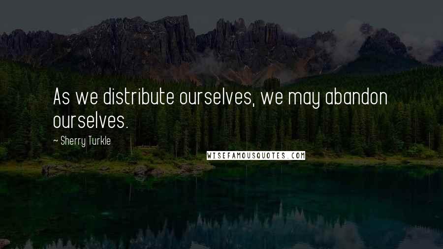 Sherry Turkle Quotes: As we distribute ourselves, we may abandon ourselves.