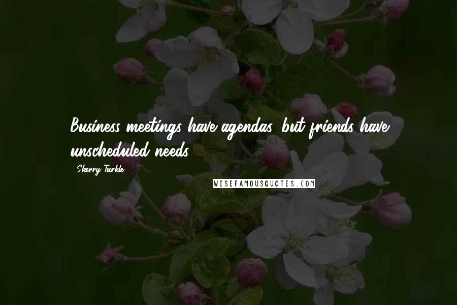 Sherry Turkle Quotes: Business meetings have agendas, but friends have unscheduled needs.
