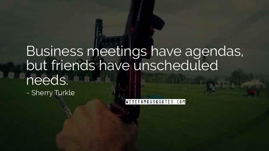 Sherry Turkle Quotes: Business meetings have agendas, but friends have unscheduled needs.