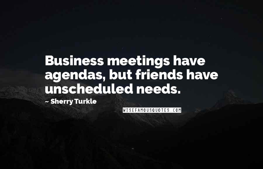 Sherry Turkle Quotes: Business meetings have agendas, but friends have unscheduled needs.