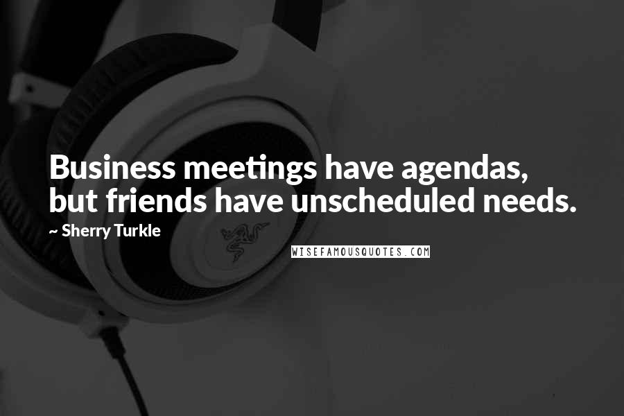 Sherry Turkle Quotes: Business meetings have agendas, but friends have unscheduled needs.