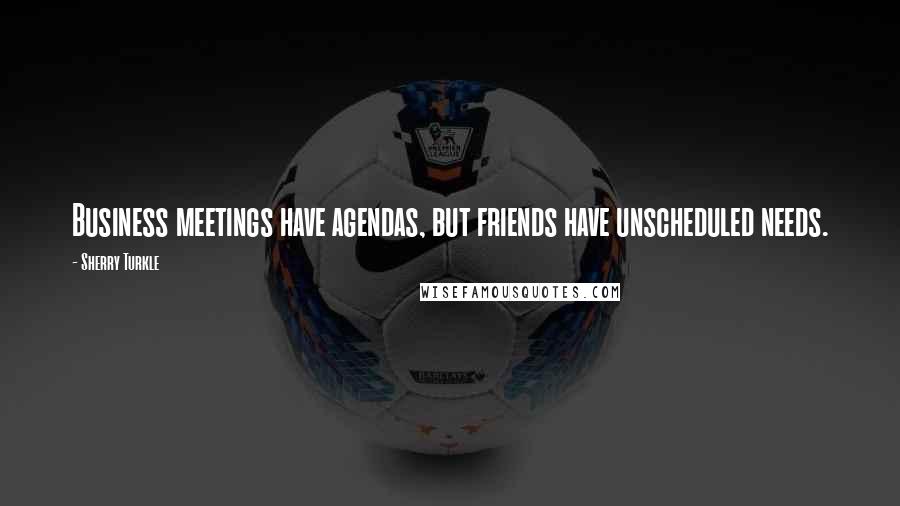 Sherry Turkle Quotes: Business meetings have agendas, but friends have unscheduled needs.