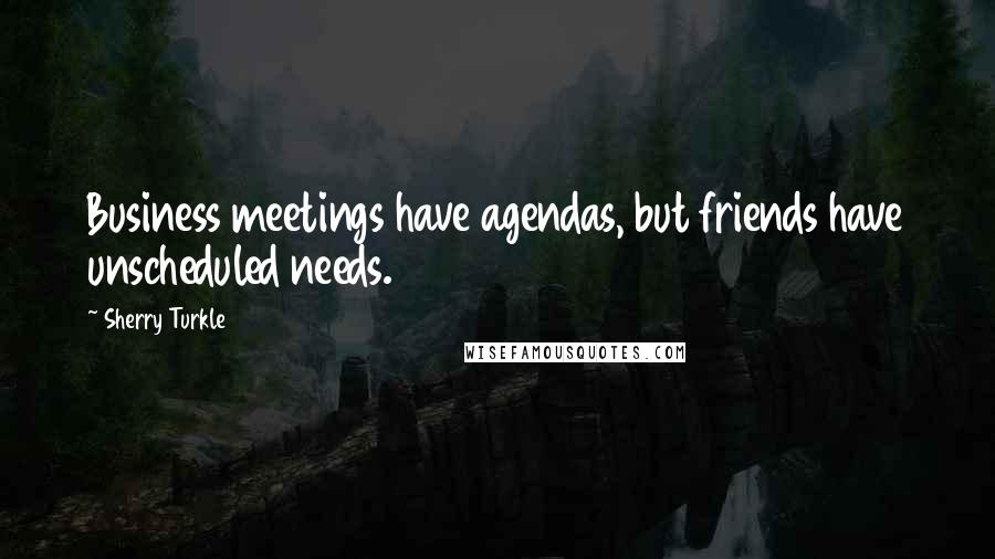Sherry Turkle Quotes: Business meetings have agendas, but friends have unscheduled needs.