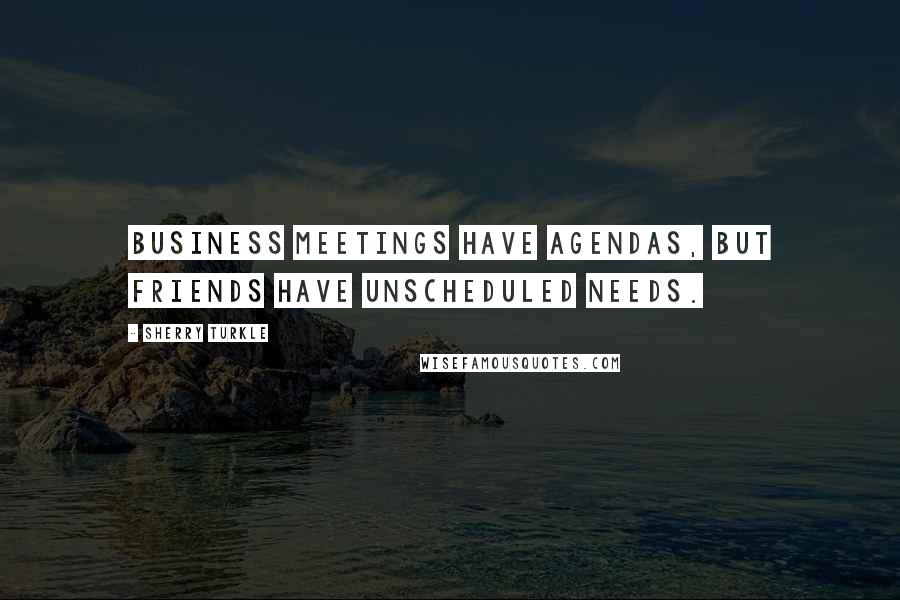 Sherry Turkle Quotes: Business meetings have agendas, but friends have unscheduled needs.