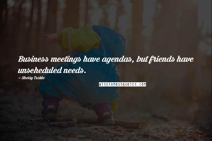 Sherry Turkle Quotes: Business meetings have agendas, but friends have unscheduled needs.