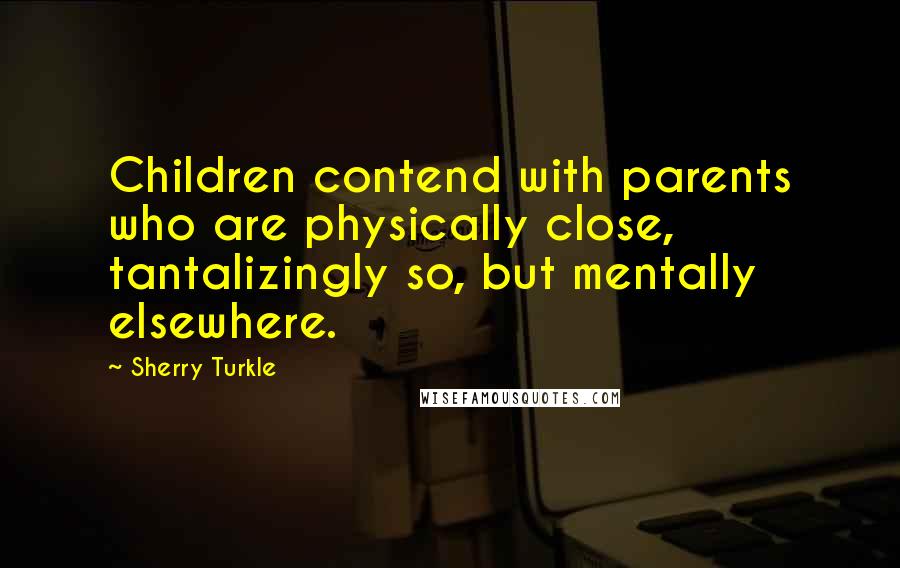 Sherry Turkle Quotes: Children contend with parents who are physically close, tantalizingly so, but mentally elsewhere.