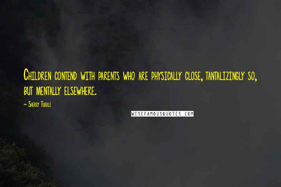 Sherry Turkle Quotes: Children contend with parents who are physically close, tantalizingly so, but mentally elsewhere.