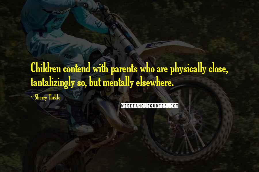 Sherry Turkle Quotes: Children contend with parents who are physically close, tantalizingly so, but mentally elsewhere.