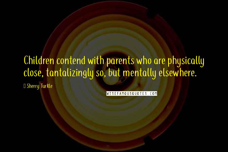 Sherry Turkle Quotes: Children contend with parents who are physically close, tantalizingly so, but mentally elsewhere.