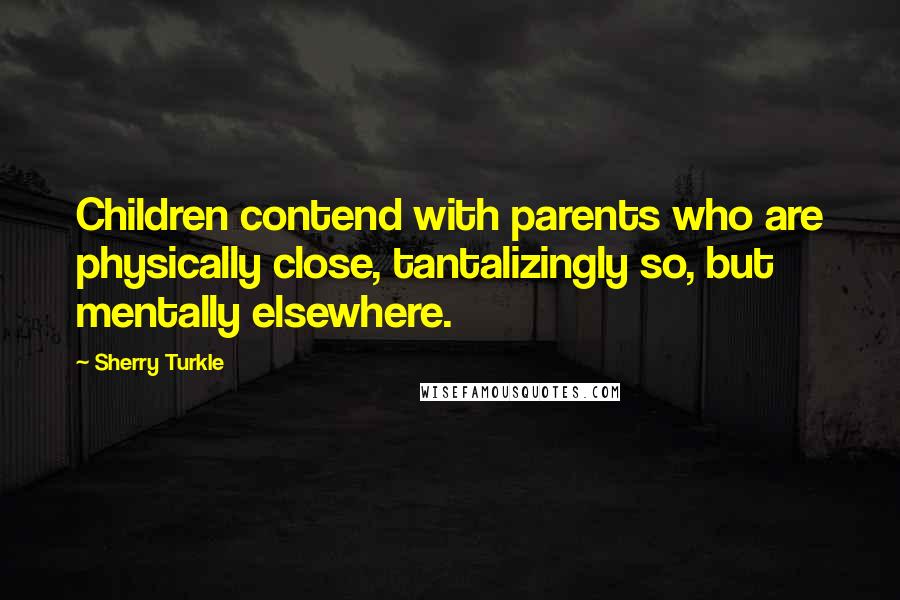 Sherry Turkle Quotes: Children contend with parents who are physically close, tantalizingly so, but mentally elsewhere.