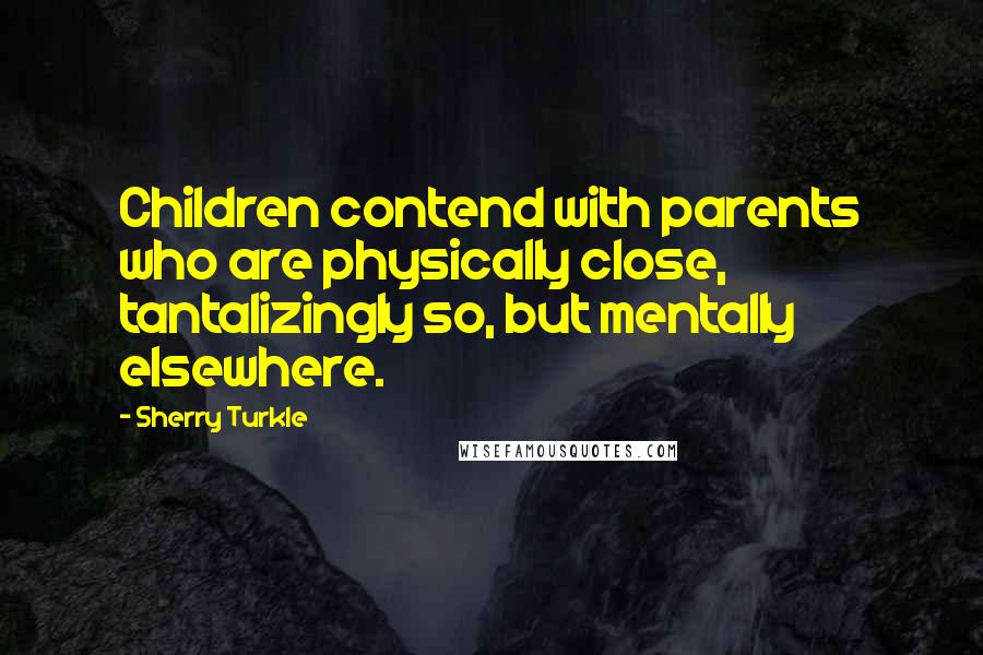 Sherry Turkle Quotes: Children contend with parents who are physically close, tantalizingly so, but mentally elsewhere.