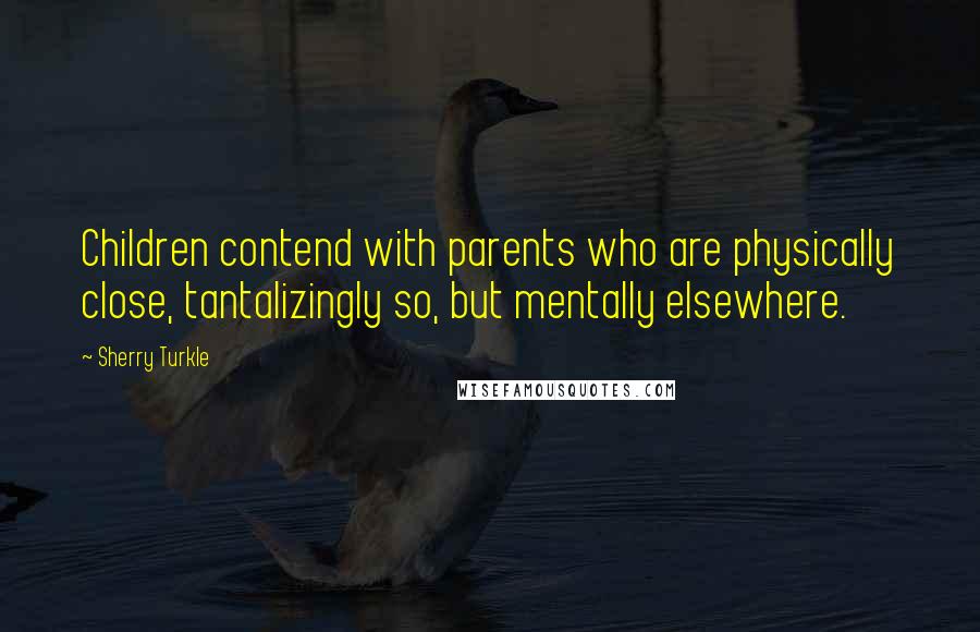 Sherry Turkle Quotes: Children contend with parents who are physically close, tantalizingly so, but mentally elsewhere.