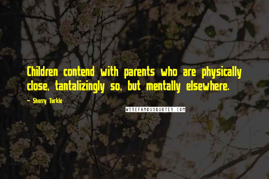 Sherry Turkle Quotes: Children contend with parents who are physically close, tantalizingly so, but mentally elsewhere.