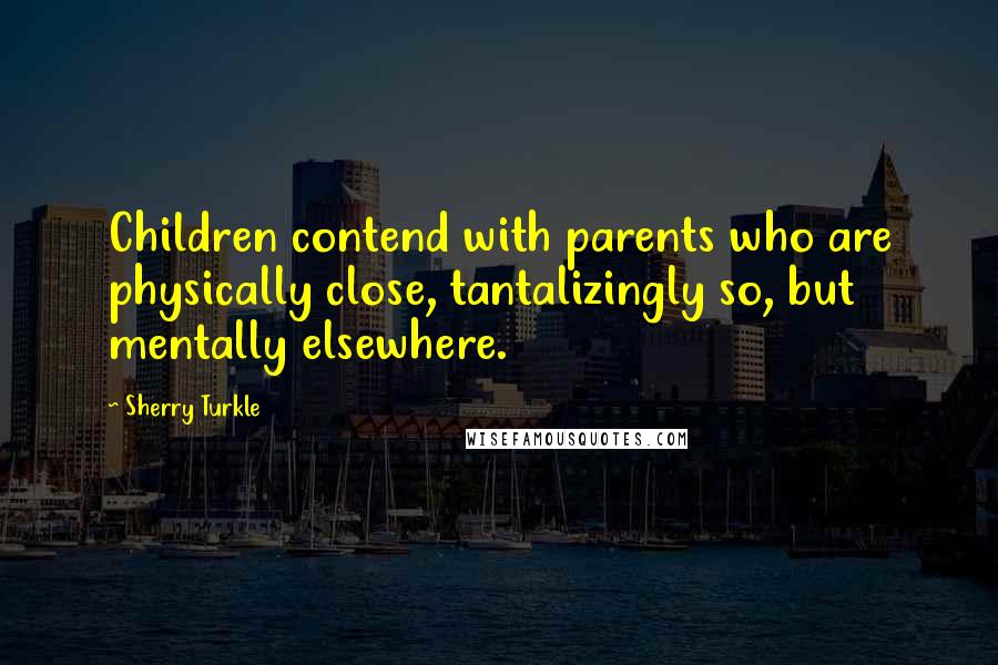 Sherry Turkle Quotes: Children contend with parents who are physically close, tantalizingly so, but mentally elsewhere.