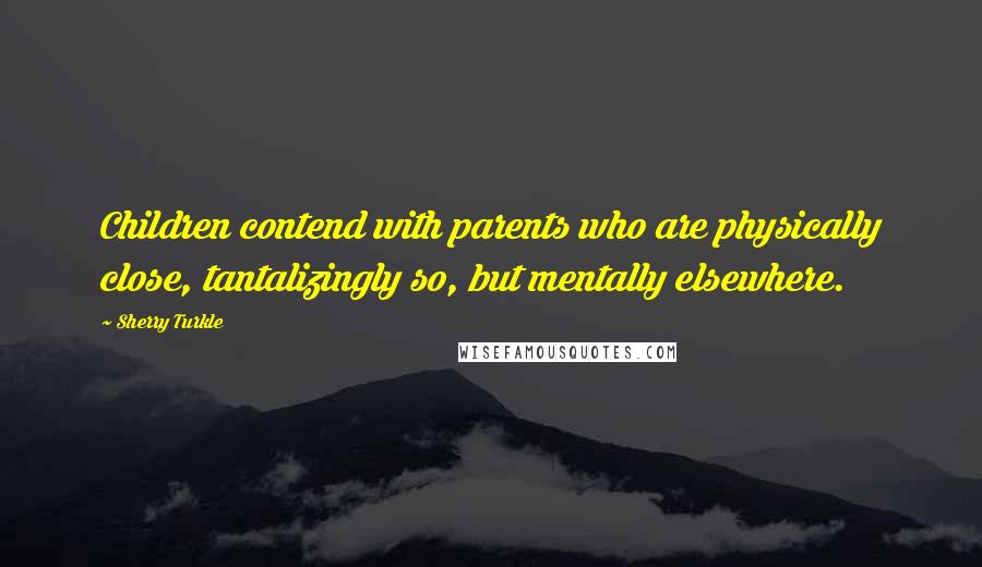 Sherry Turkle Quotes: Children contend with parents who are physically close, tantalizingly so, but mentally elsewhere.