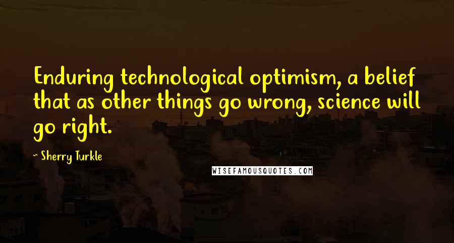 Sherry Turkle Quotes: Enduring technological optimism, a belief that as other things go wrong, science will go right.