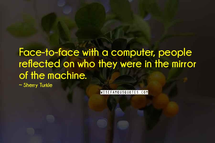 Sherry Turkle Quotes: Face-to-face with a computer, people reflected on who they were in the mirror of the machine.