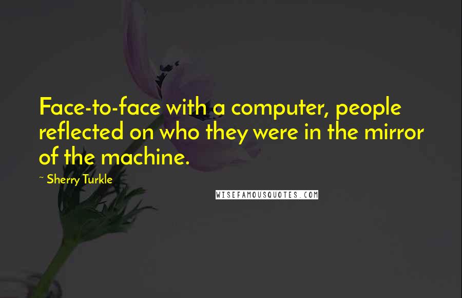 Sherry Turkle Quotes: Face-to-face with a computer, people reflected on who they were in the mirror of the machine.